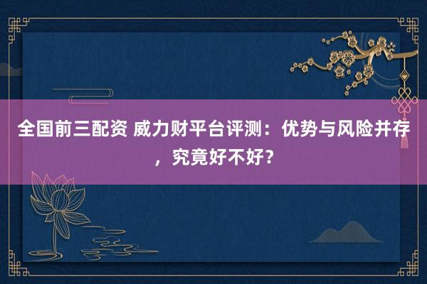 全国前三配资 威力财平台评测：优势与风险并存，究竟好不好？