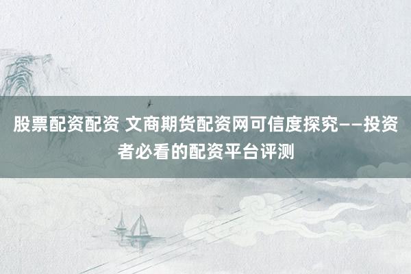 股票配资配资 文商期货配资网可信度探究——投资者必看的配资平台评测