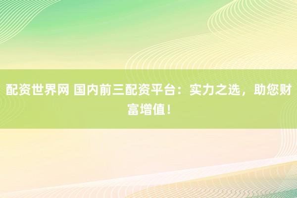 配资世界网 国内前三配资平台：实力之选，助您财富增值！