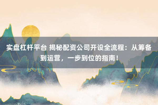 实盘杠杆平台 揭秘配资公司开设全流程：从筹备到运营，一步到位的指南！