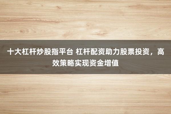 十大杠杆炒股指平台 杠杆配资助力股票投资，高效策略实现资金增值