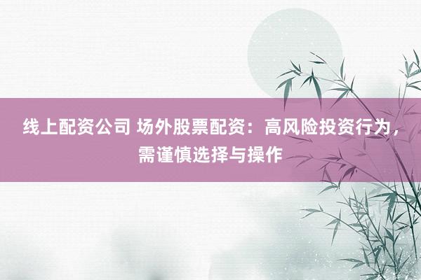 线上配资公司 场外股票配资：高风险投资行为，需谨慎选择与操作