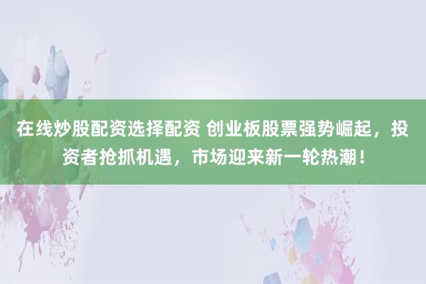 在线炒股配资选择配资 创业板股票强势崛起，投资者抢抓机遇，市场迎来新一轮热潮！
