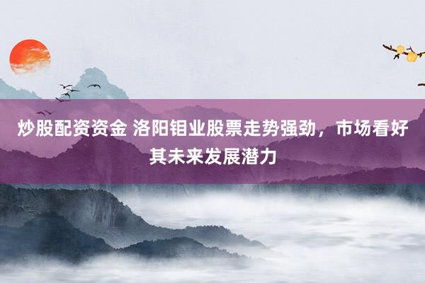 炒股配资资金 洛阳钼业股票走势强劲，市场看好其未来发展潜力