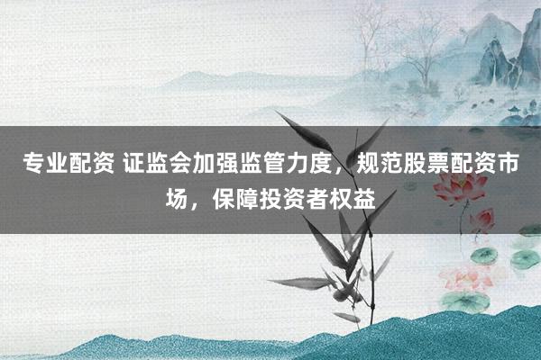 专业配资 证监会加强监管力度，规范股票配资市场，保障投资者权益