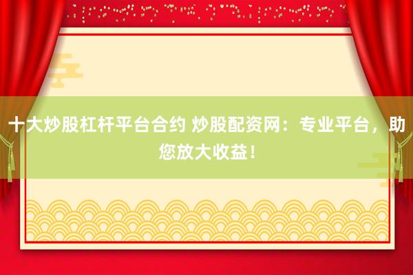 十大炒股杠杆平台合约 炒股配资网：专业平台，助您放大收益！