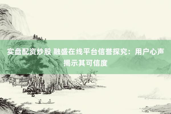 实盘配资炒股 融盛在线平台信誉探究：用户心声揭示其可信度