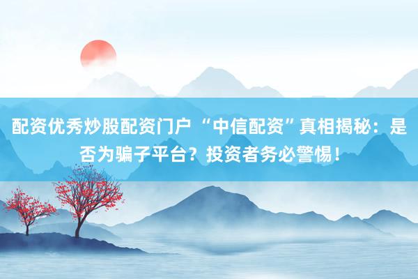 配资优秀炒股配资门户 “中信配资”真相揭秘：是否为骗子平台？投资者务必警惕！