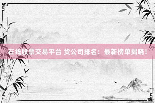 在线股票交易平台 货公司排名：最新榜单揭晓！