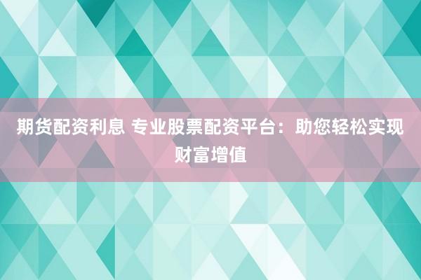 期货配资利息 专业股票配资平台：助您轻松实现财富增值