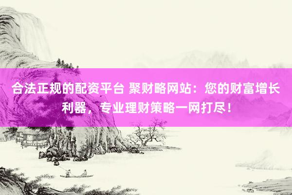 合法正规的配资平台 聚财略网站：您的财富增长利器，专业理财策略一网打尽！