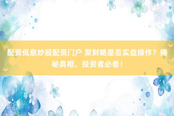 配资低息炒股配资门户 聚财略是否实盘操作？揭秘真相，投资者必看！