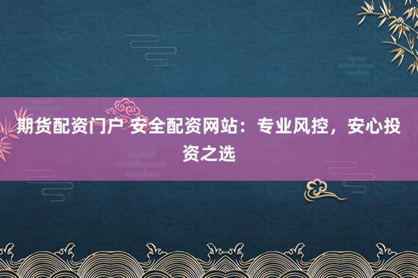 期货配资门户 安全配资网站：专业风控，安心投资之选