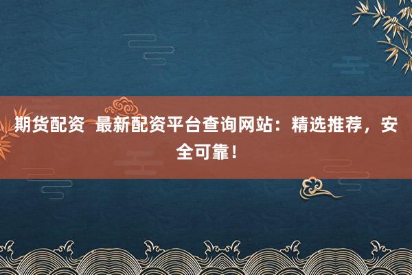 期货配资  最新配资平台查询网站：精选推荐，安全可靠！