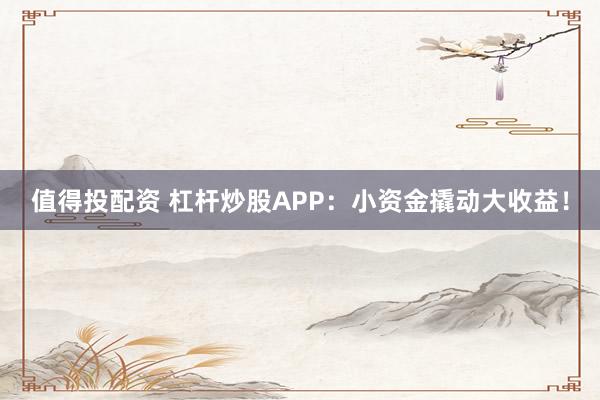 值得投配资 杠杆炒股APP：小资金撬动大收益！