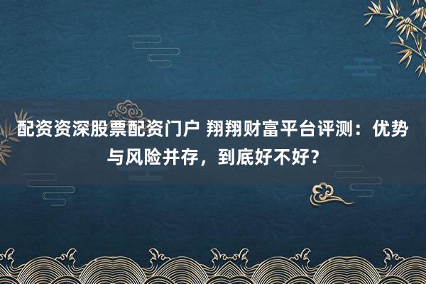 配资资深股票配资门户 翔翔财富平台评测：优势与风险并存，到底好不好？