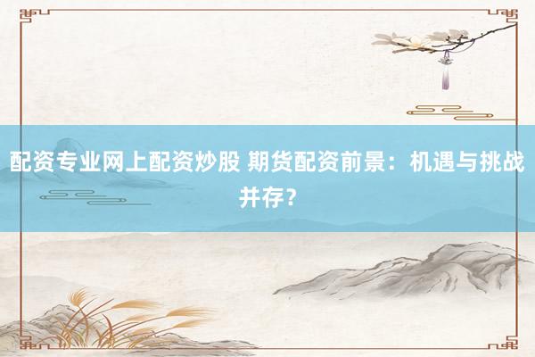 配资专业网上配资炒股 期货配资前景：机遇与挑战并存？