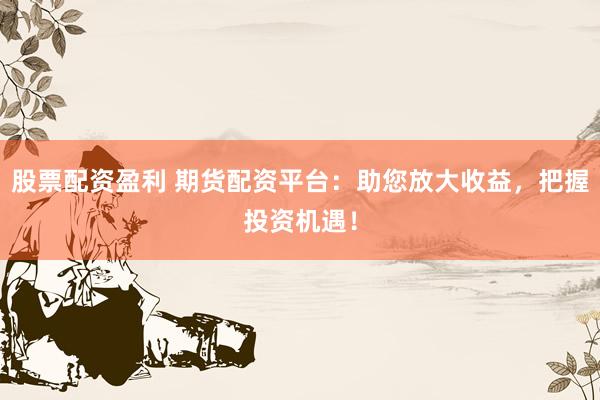 股票配资盈利 期货配资平台：助您放大收益，把握投资机遇！
