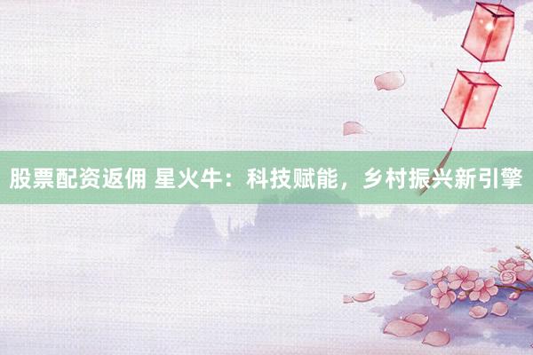 股票配资返佣 星火牛：科技赋能，乡村振兴新引擎