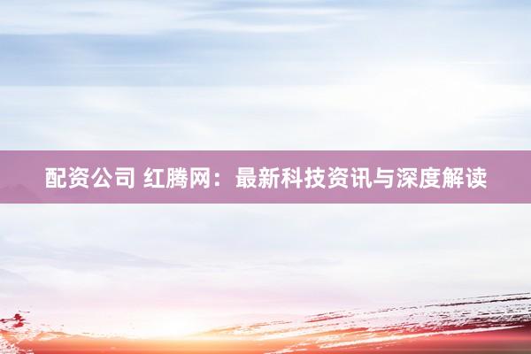 配资公司 红腾网：最新科技资讯与深度解读
