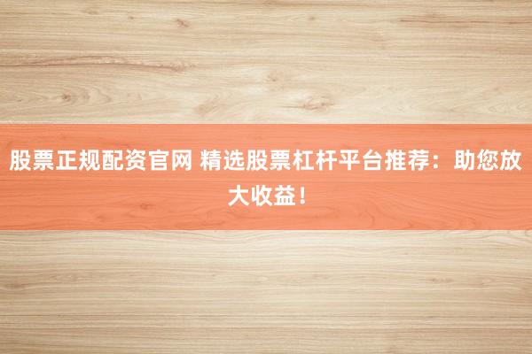 股票正规配资官网 精选股票杠杆平台推荐：助您放大收益！