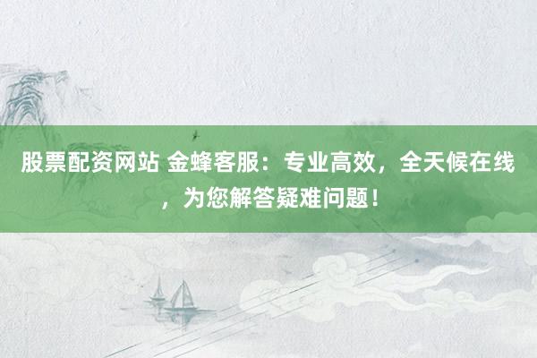股票配资网站 金蜂客服：专业高效，全天候在线，为您解答疑难问题！