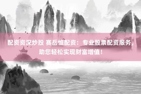 配资资深炒股 赛岳恒配资：专业股票配资服务，助您轻松实现财富增值！