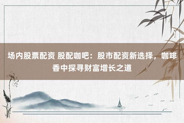 场内股票配资 股配咖吧：股市配资新选择，咖啡香中探寻财富增长之道