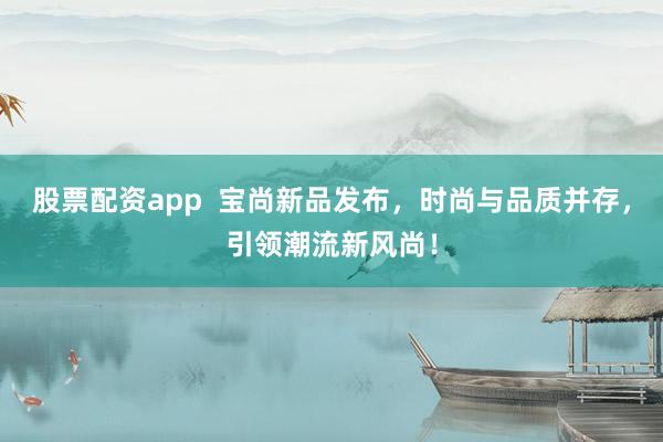 股票配资app  宝尚新品发布，时尚与品质并存，引领潮流新风尚！