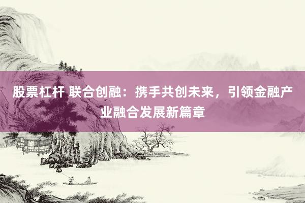 股票杠杆 联合创融：携手共创未来，引领金融产业融合发展新篇章