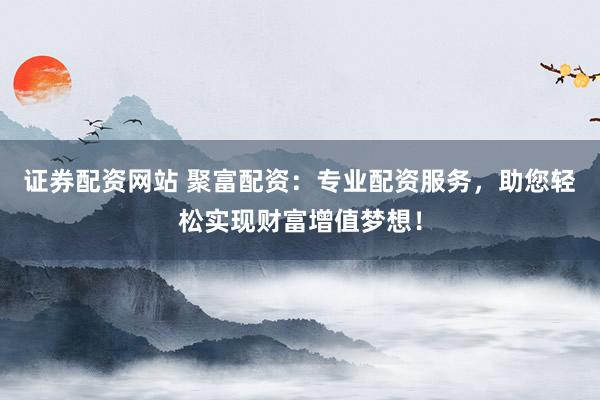证券配资网站 聚富配资：专业配资服务，助您轻松实现财富增值梦想！