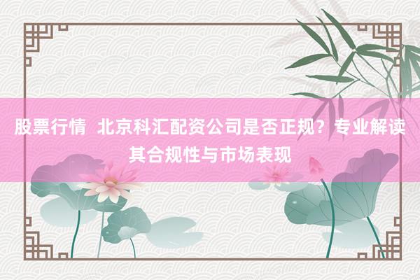 股票行情  北京科汇配资公司是否正规？专业解读其合规性与市场表现