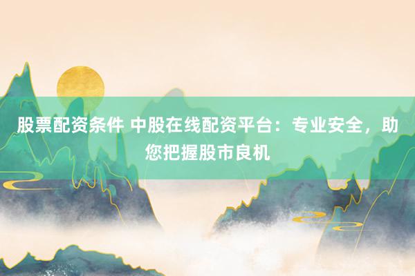 股票配资条件 中股在线配资平台：专业安全，助您把握股市良机