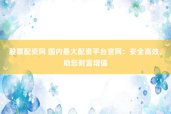 股票配资网 国内最大配资平台官网：安全高效，助您财富增值