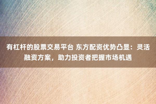 有杠杆的股票交易平台 东方配资优势凸显：灵活融资方案，助力投资者把握市场机遇