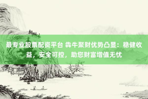 最专业股票配资平台 犇牛聚财优势凸显：稳健收益，安全可控，助您财富增值无忧