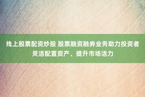 线上股票配资炒股 股票融资融券业务助力投资者灵活配置资产、提升市场活力