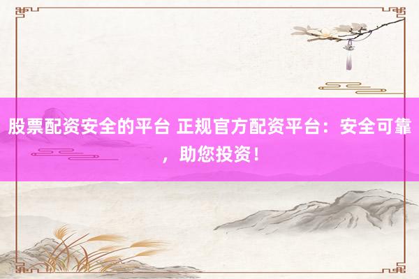 股票配资安全的平台 正规官方配资平台：安全可靠，助您投资！