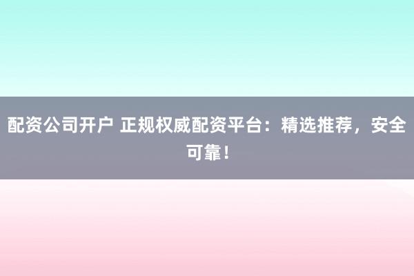 配资公司开户 正规权威配资平台：精选推荐，安全可靠！