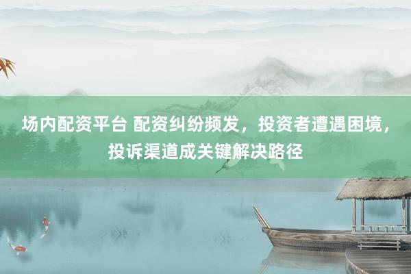 场内配资平台 配资纠纷频发，投资者遭遇困境，投诉渠道成关键解决路径