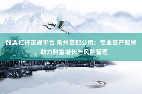 股票杠杆正规平台 常州资配公司：专业资产配置，助力财富增长与风险管理