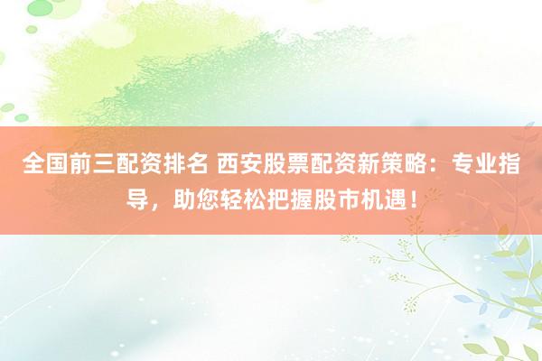 全国前三配资排名 西安股票配资新策略：专业指导，助您轻松把握股市机遇！