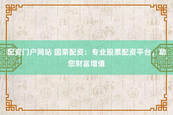 配资门户网站 国荣配资：专业股票配资平台，助您财富增值