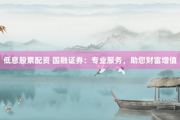 低息股票配资 国融证券：专业服务，助您财富增值
