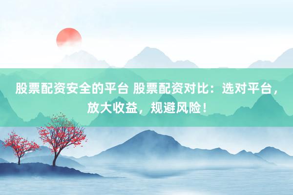 股票配资安全的平台 股票配资对比：选对平台，放大收益，规避风险！