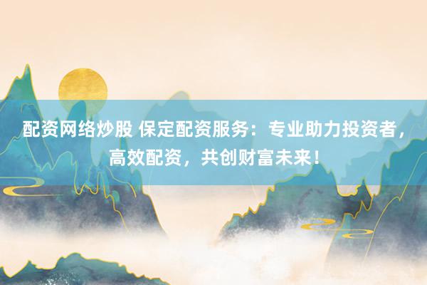 配资网络炒股 保定配资服务：专业助力投资者，高效配资，共创财富未来！