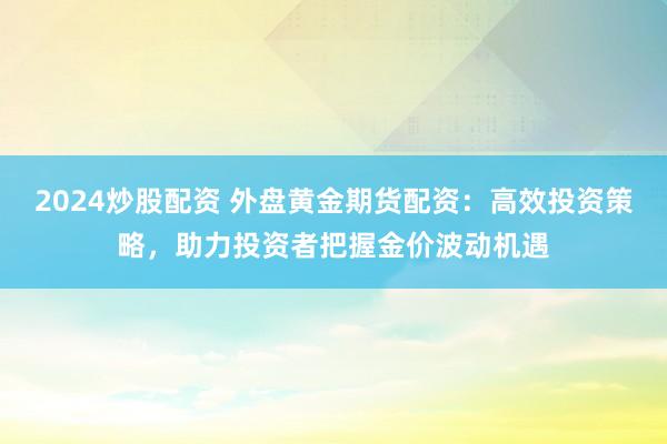 2024炒股配资 外盘黄金期货配资：高效投资策略，助力投资者把握金价波动机遇