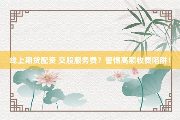 线上期货配资 交股服务费?警惕高额收费陷阱!