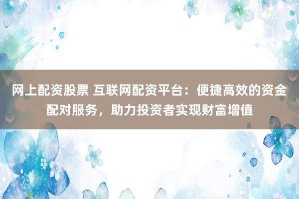 网上配资股票 互联网配资平台:便捷高效的资金配对服务,助力投资者实现财富增值