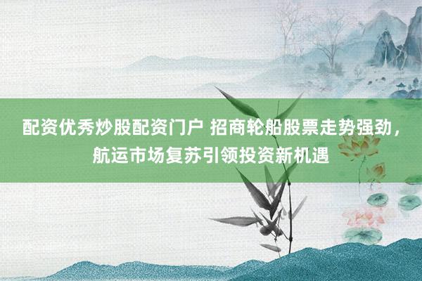 配资优秀炒股配资门户 招商轮船股票走势强劲,航运市场复苏引领投资新机遇